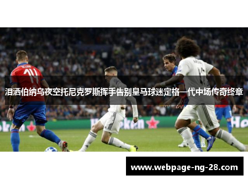 泪洒伯纳乌夜空托尼克罗斯挥手告别皇马球迷定格一代中场传奇终章